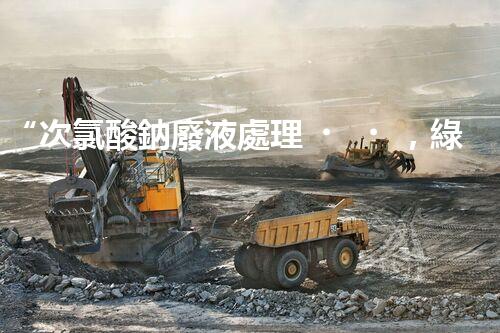 “次氯酸鈉廢液處理，綠色環(huán)保新篇章！”